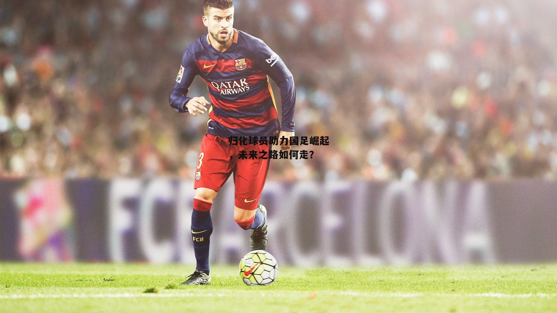 归化球员助力国足崛起，未来之路如何走？