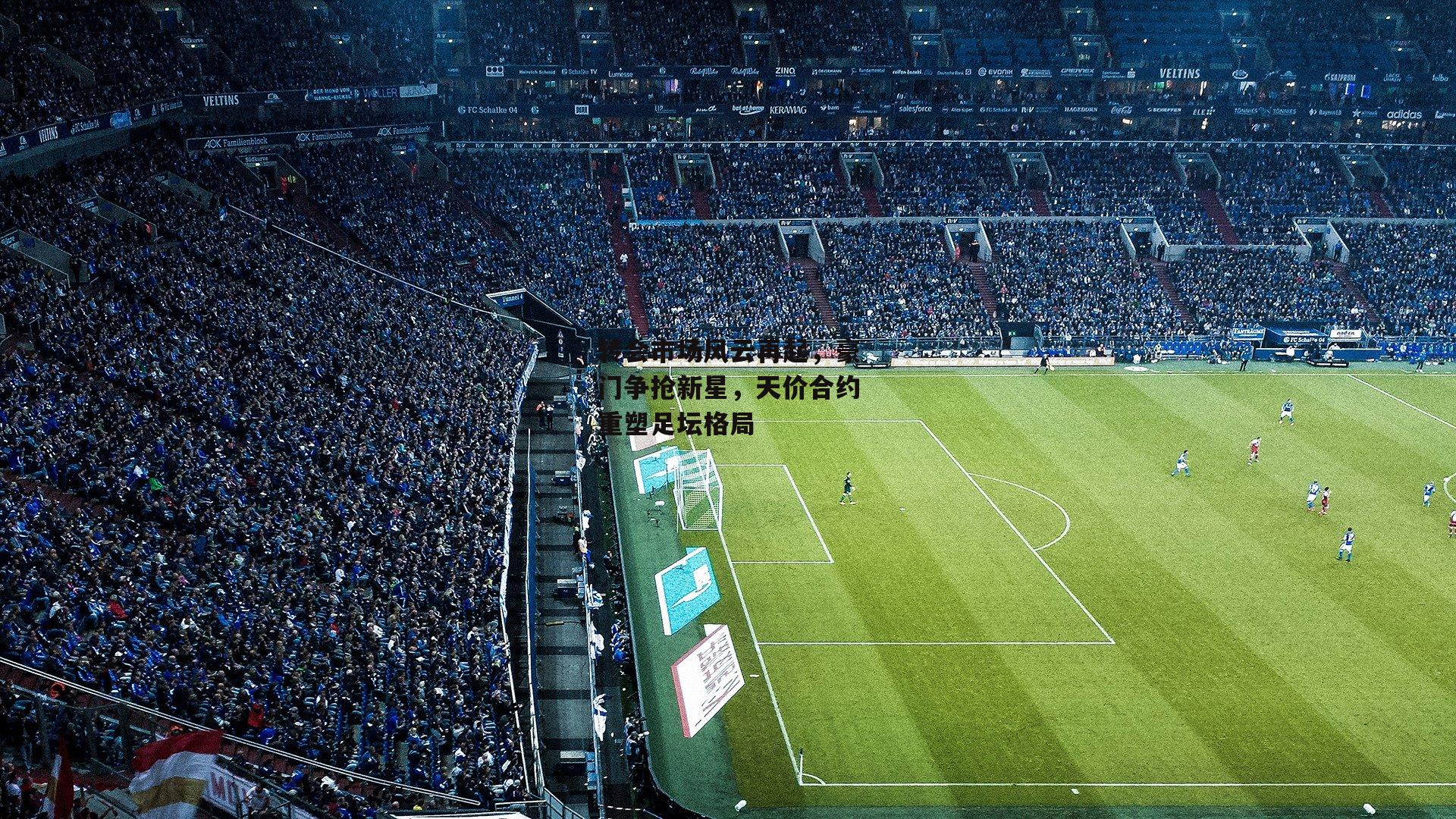 转会市场风云再起，豪门争抢新星，天价合约重塑足坛格局