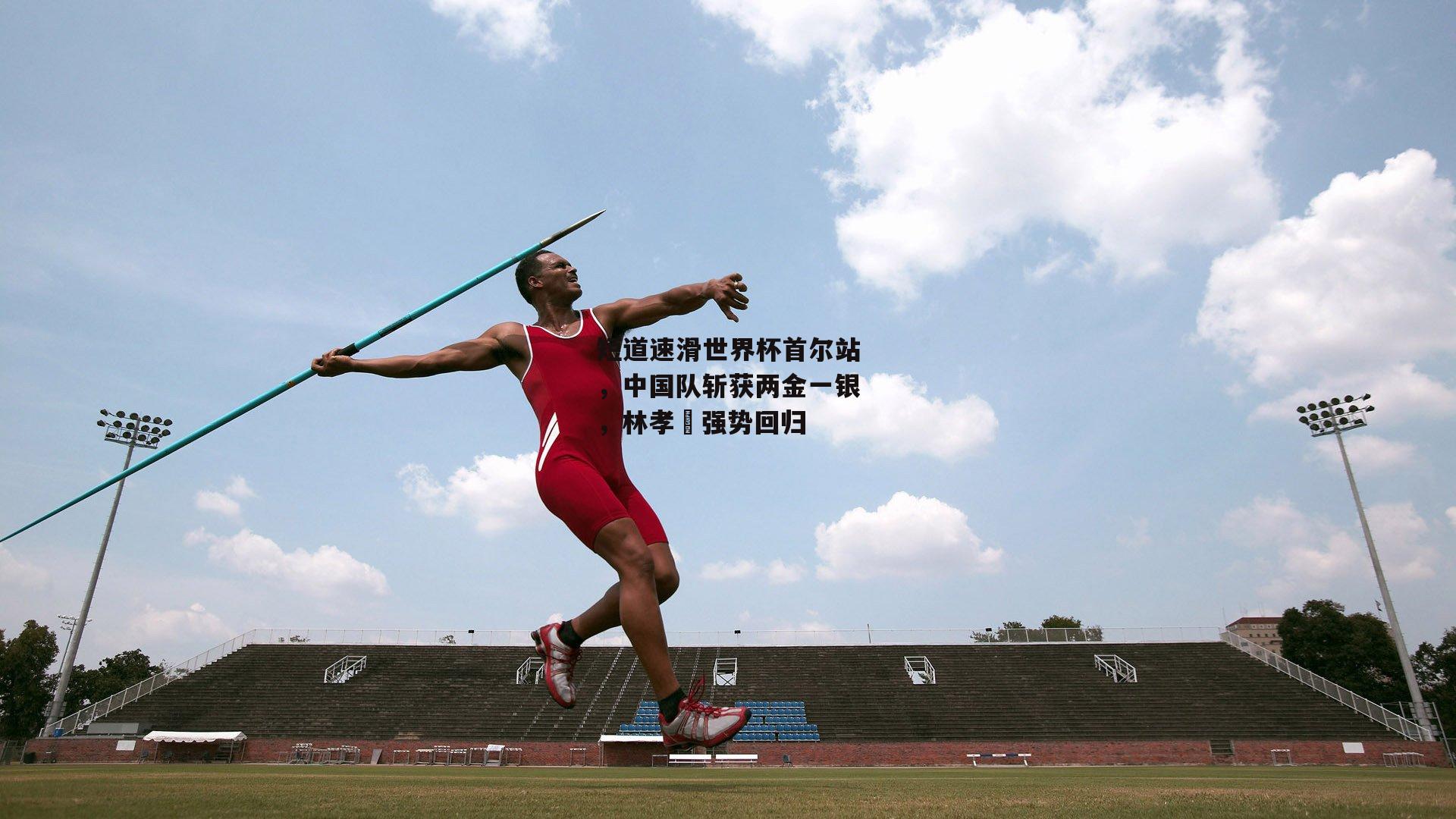 短道速滑世界杯首尔站,中国队斩获两金一银,林孝埈强势回归